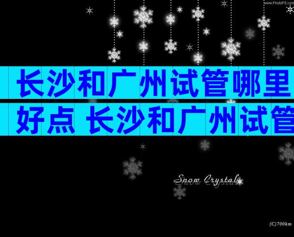 长沙和广州试管哪里好点 长沙和广州试管哪里好点呢